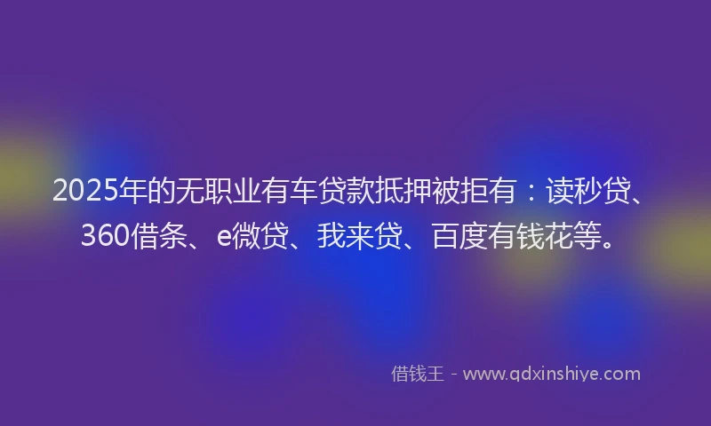 2025年的无职业有车贷款抵押被拒有：读秒贷、360借条、e微贷、我来贷、百度有钱花等。