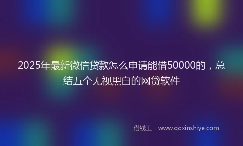 2025年最新微信贷款怎么申请能借50000的，总结五个无视黑白的网贷软件