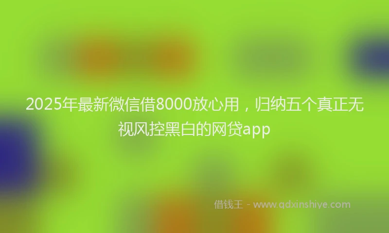 2025年最新微信借8000放心用，归纳五个真正无视风控黑白的网贷app