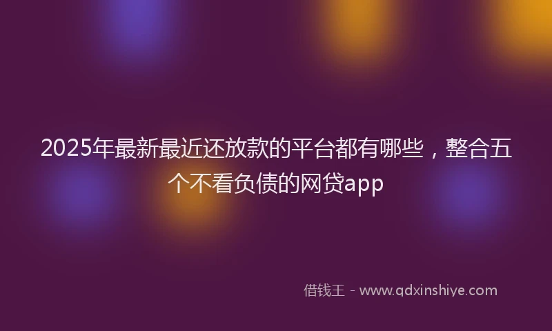2025年最新最近还放款的平台都有哪些，整合五个不看负债的网贷app