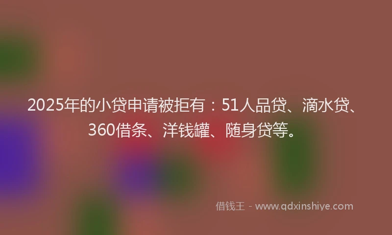 2025年的小贷申请被拒有：51人品贷、滴水贷、360借条、洋钱罐、随身贷等。