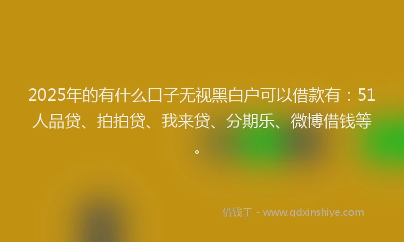 2025年的有什么口子无视黑白户可以借款有：51人品贷、拍拍贷、我来贷、分期乐、微博借钱等。