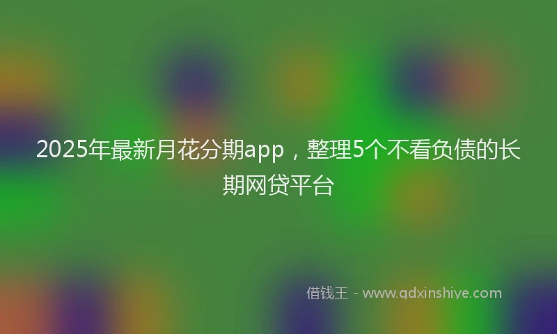 2025年最新月花分期app，整理5个不看负债的长期网贷平台