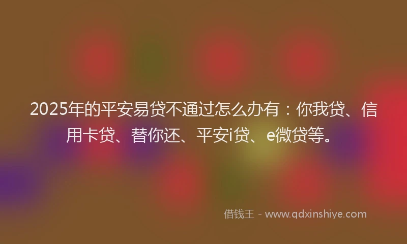 2025年的平安易贷不通过怎么办有：你我贷、信用卡贷、替你还、平安i贷、e微贷等。