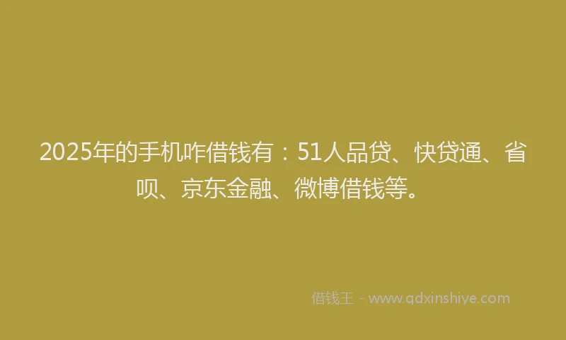 2025年的手机咋借钱有：51人品贷、快贷通、省呗、京东金融、微博借钱等。