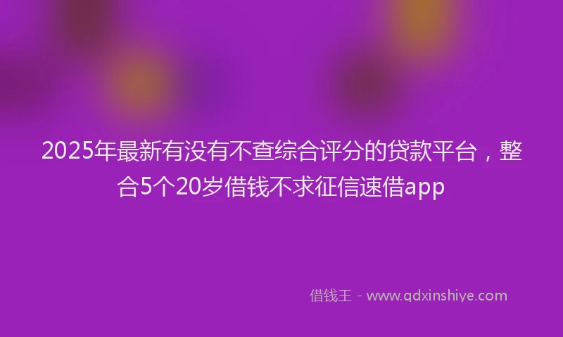2025年最新有没有不查综合评分的贷款平台，整合5个20岁借钱不求征信速借app