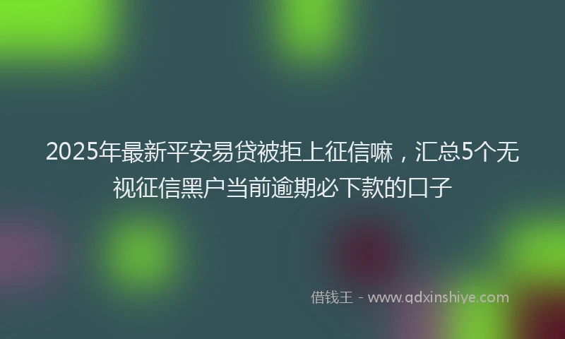 2025年最新平安易贷被拒上征信嘛，汇总5个无视征信黑户当前逾期必下款的口子
