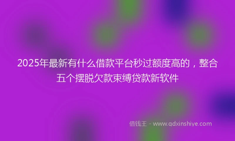 2025年最新有什么借款平台秒过额度高的，整合五个摆脱欠款束缚贷款新软件