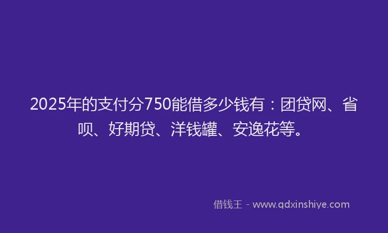 2025年的支付分750能借多少钱有：团贷网、省呗、好期贷、洋钱罐、安逸花等。