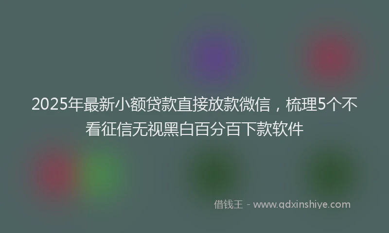2025年最新小额贷款直接放款微信，梳理5个不看征信无视黑白百分百下款软件