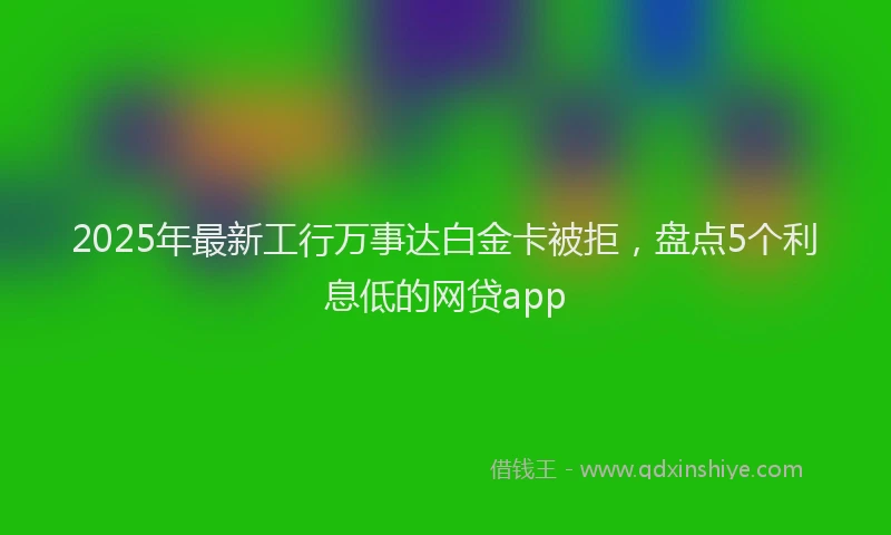 2025年最新工行万事达白金卡被拒，盘点5个利息低的网贷app