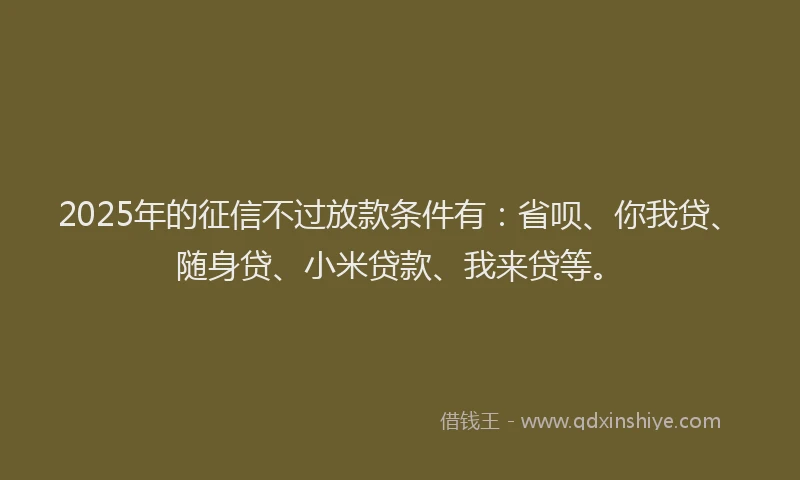 2025年的征信不过放款条件有：省呗、你我贷、随身贷、小米贷款、我来贷等。