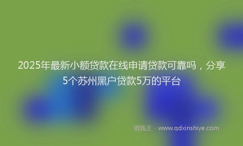 2025年最新小额贷款在线申请贷款可靠吗，分享5个苏州黑户贷款5万的平台