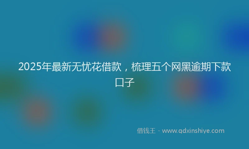 2025年最新无忧花借款，梳理五个网黑逾期下款口子