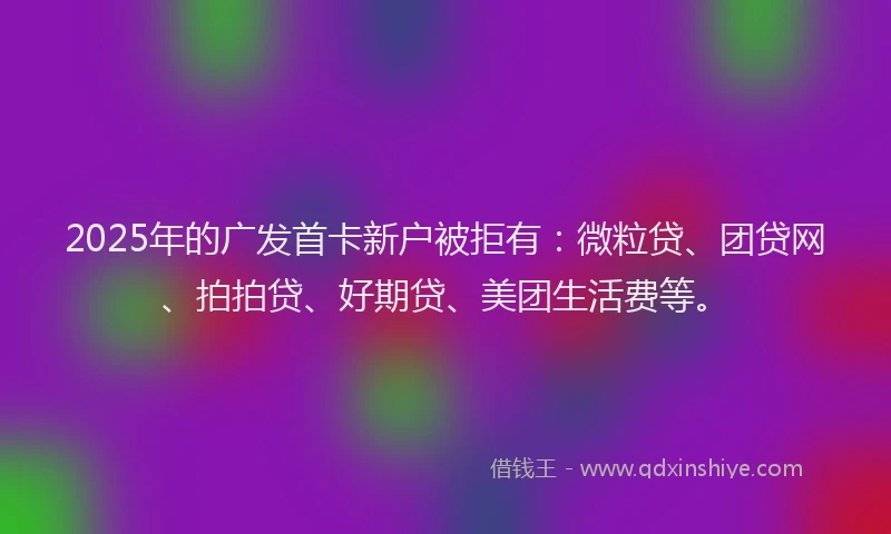 2025年的广发首卡新户被拒有：微粒贷、团贷网、拍拍贷、好期贷、美团生活费等。