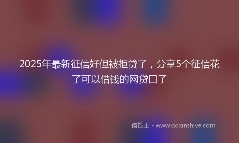 2025年最新征信好但被拒贷了，分享5个征信花了可以借钱的网贷口子