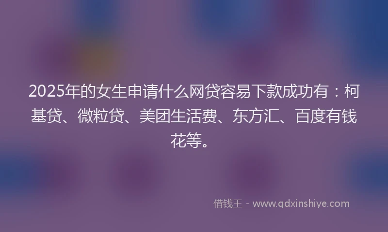 2025年的女生申请什么网贷容易下款成功有：柯基贷、微粒贷、美团生活费、东方汇、百度有钱花等。