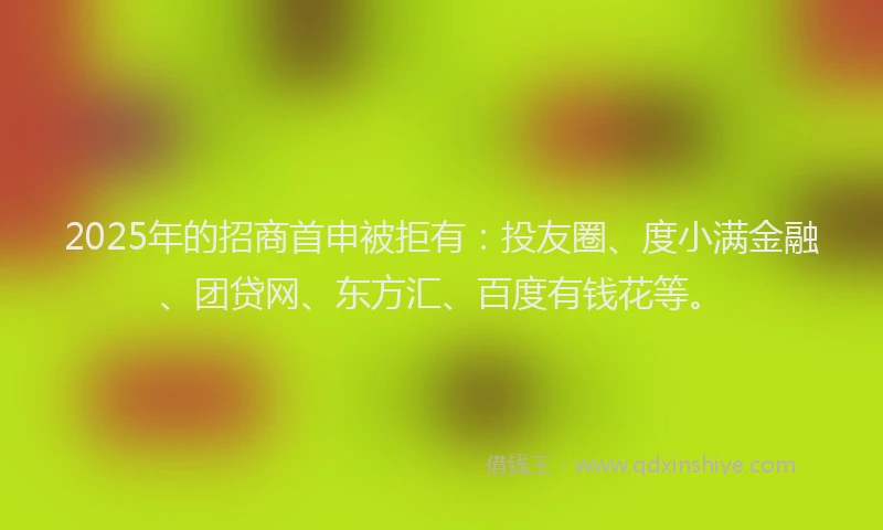 2025年的招商首申被拒有：投友圈、度小满金融、团贷网、东方汇、百度有钱花等。