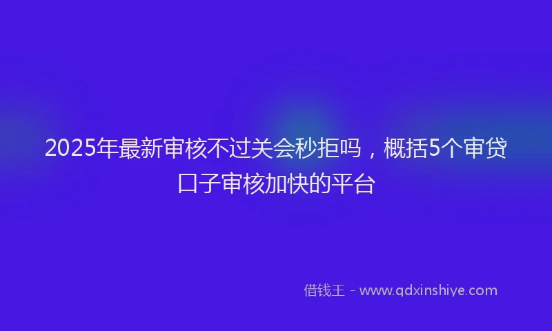 2025年最新审核不过关会秒拒吗，概括5个审贷口子审核加快的平台