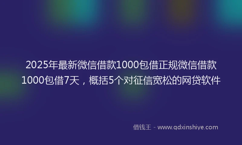 2025年最新微信借款1000包借正规微信借款1000包借7天，概括5个对征信宽松的网贷软件