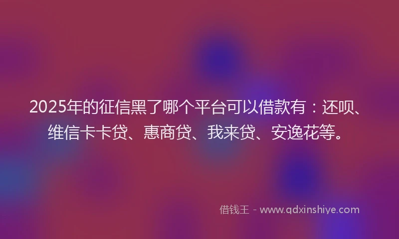 2025年的征信黑了哪个平台可以借款有：还呗、维信卡卡贷、惠商贷、我来贷、安逸花等。