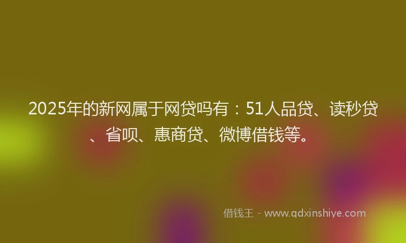 2025年的新网属于网贷吗有：51人品贷、读秒贷、省呗、惠商贷、微博借钱等。