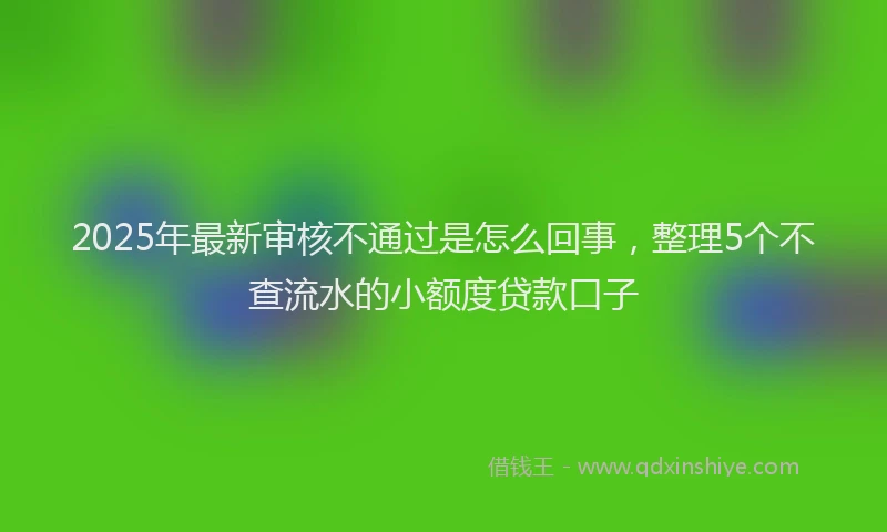 2025年最新审核不通过是怎么回事，整理5个不查流水的小额度贷款口子
