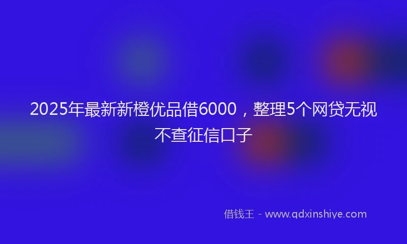 2025年最新新橙优品借6000，整理5个网贷无视不查征信口子