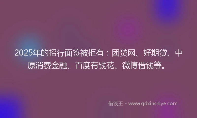2025年的招行面签被拒有：团贷网、好期贷、中原消费金融、百度有钱花、微博借钱等。