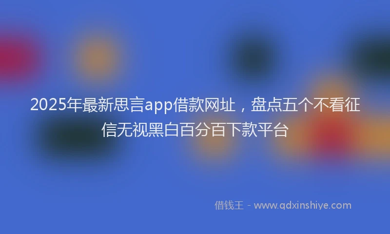 2025年最新思言app借款网址，盘点五个不看征信无视黑白百分百下款平台