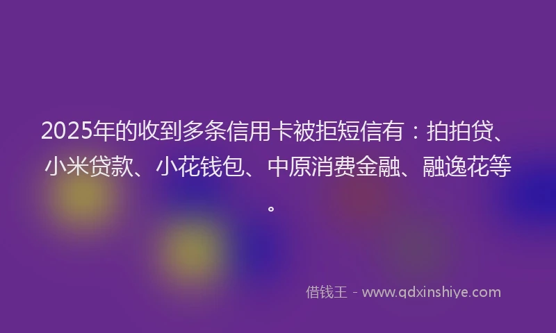 2025年的收到多条信用卡被拒短信有：拍拍贷、小米贷款、小花钱包、中原消费金融、融逸花等。