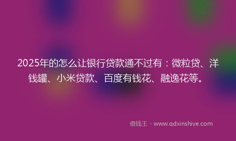 2025年的怎么让银行贷款通不过有：微粒贷、洋钱罐、小米贷款、百度有钱花、融逸花等。