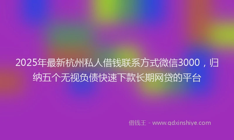 2025年最新杭州私人借钱联系方式微信3000，归纳五个无视负债快速下款长期网贷的平台