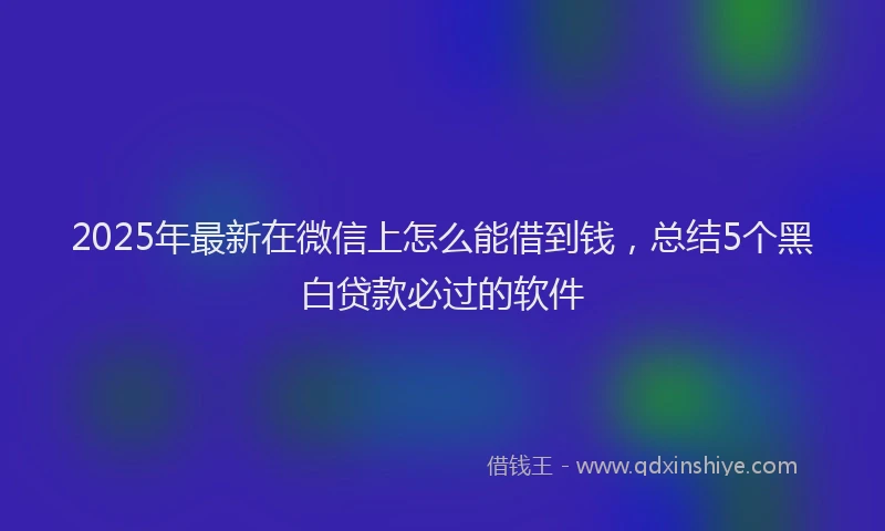 2025年最新在微信上怎么能借到钱，总结5个黑白贷款必过的软件