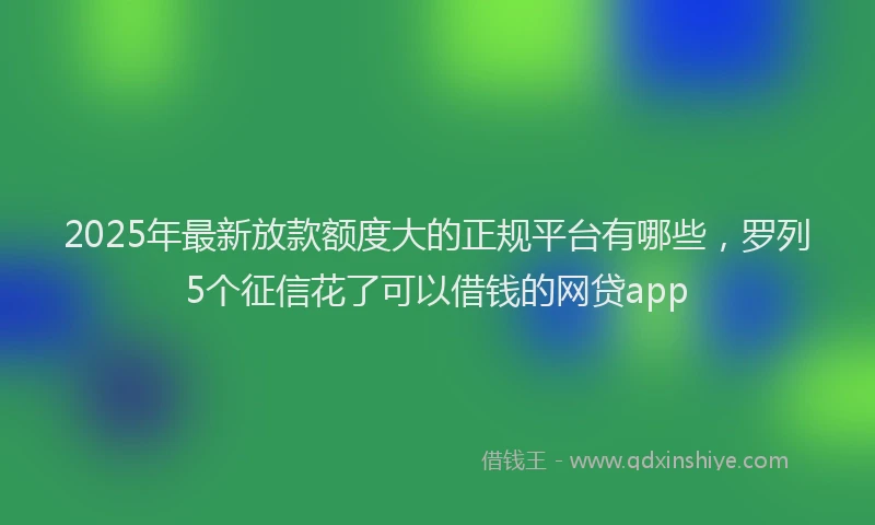 2025年最新放款额度大的正规平台有哪些，罗列5个征信花了可以借钱的网贷app