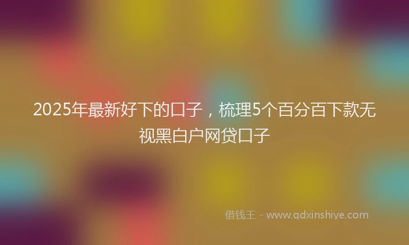 2025年最新好下的口子，梳理5个百分百下款无视黑白户网贷口子