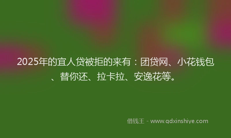 2025年的宜人贷被拒的来有：团贷网、小花钱包、替你还、拉卡拉、安逸花等。