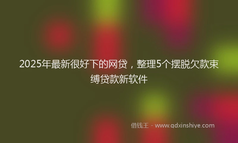 2025年最新很好下的网贷，整理5个摆脱欠款束缚贷款新软件