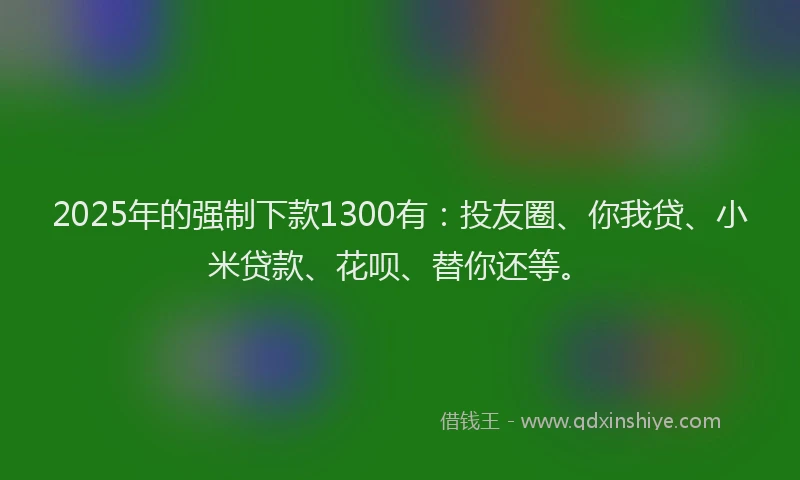 2025年的强制下款1300有：投友圈、你我贷、小米贷款、花呗、替你还等。
