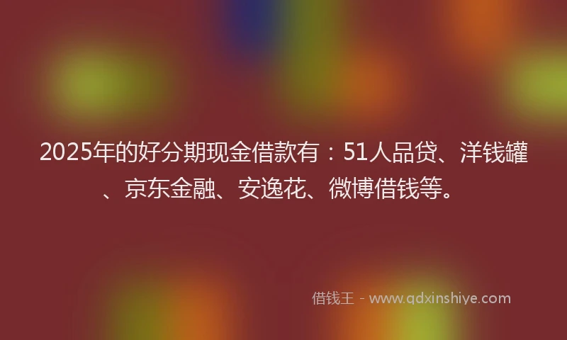 2025年的好分期现金借款有：51人品贷、洋钱罐、京东金融、安逸花、微博借钱等。