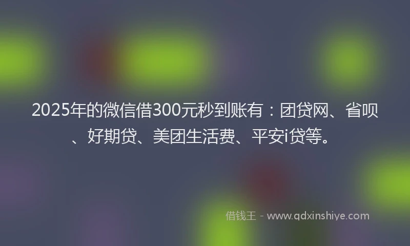 2025年的微信借300元秒到账有：团贷网、省呗、好期贷、美团生活费、平安i贷等。