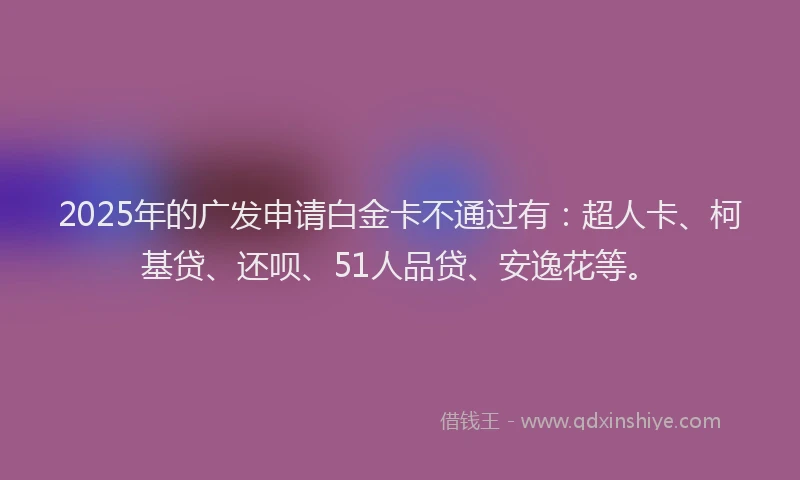 2025年的广发申请白金卡不通过有：超人卡、柯基贷、还呗、51人品贷、安逸花等。