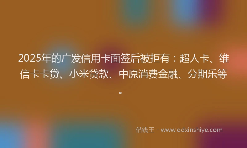2025年的广发信用卡面签后被拒有：超人卡、维信卡卡贷、小米贷款、中原消费金融、分期乐等。