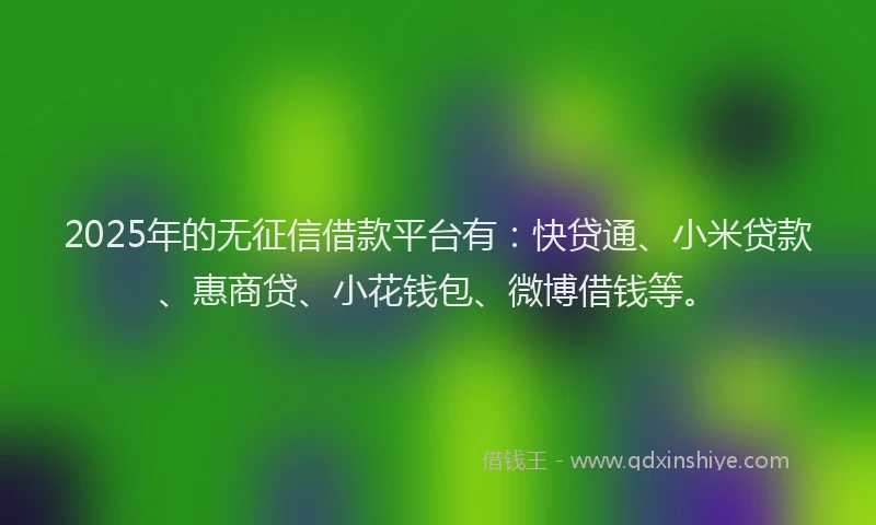 2025年的无征信借款平台有：快贷通、小米贷款、惠商贷、小花钱包、微博借钱等。