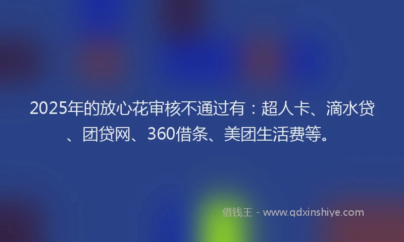 2025年的放心花审核不通过有：超人卡、滴水贷、团贷网、360借条、美团生活费等。