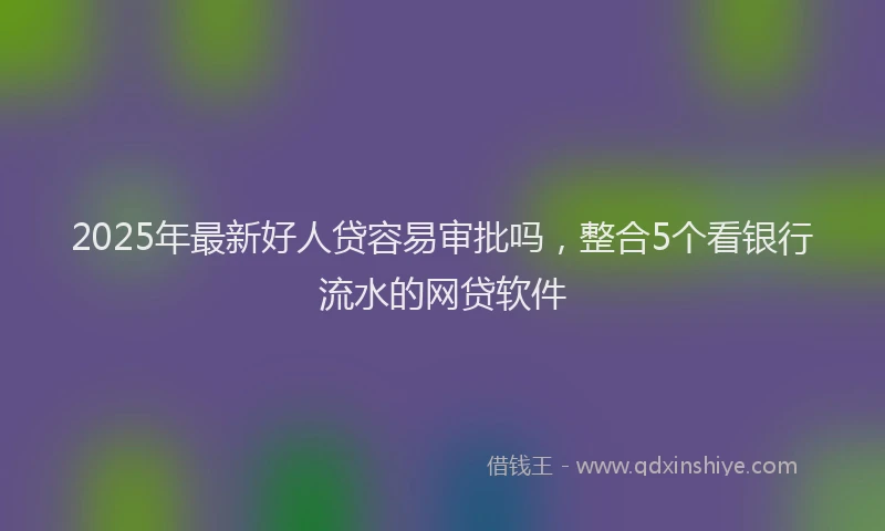 2025年最新好人贷容易审批吗，整合5个看银行流水的网贷软件
