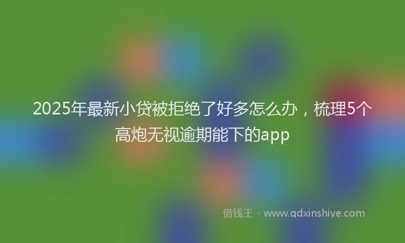 2025年最新小贷被拒绝了好多怎么办，梳理5个高炮无视逾期能下的app