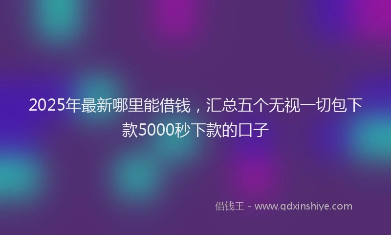 2025年最新哪里能借钱，汇总五个无视一切包下款5000秒下款的口子
