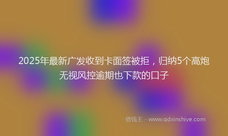2025年最新广发收到卡面签被拒，归纳5个高炮无视风控逾期也下款的口子