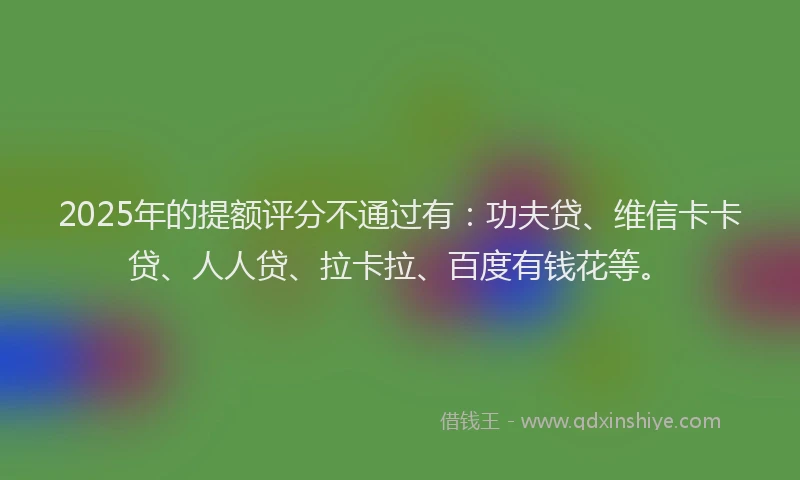 2025年的提额评分不通过有：功夫贷、维信卡卡贷、人人贷、拉卡拉、百度有钱花等。